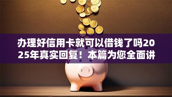 办理好信用卡就可以借钱了吗2025年真实回复！本篇为您全面讲述！