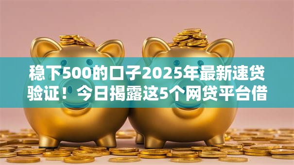 稳下500的口子2025年最新速贷验证！今日揭露这5个网贷平台借款稳下500