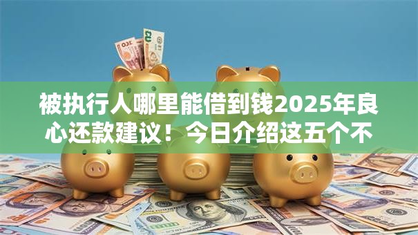 被执行人哪里能借到钱2025年良心还款建议！今日介绍这五个不查征信秒下大额