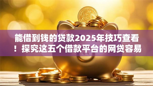 能借到钱的贷款2025年技巧查看！探究这五个借款平台的网贷容易借到钱