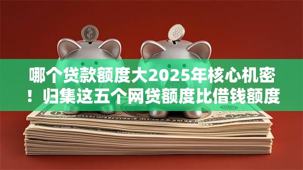 哪个贷款额度大2025年核心机密！归集这五个网贷额度比借钱额度高