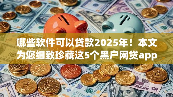 哪些软件可以贷款2025年！本文为您细致珍藏这5个黑户网贷app！