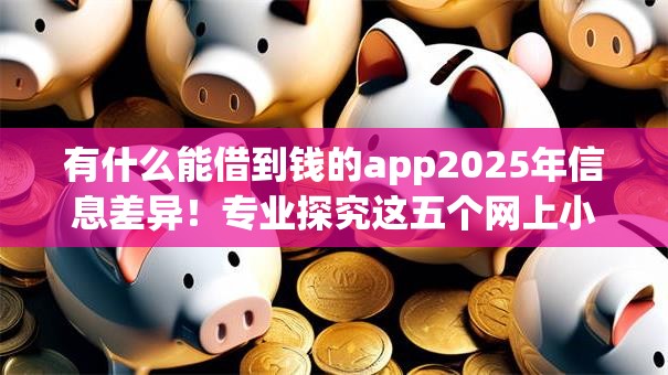 有什么能借到钱的app2025年信息差异!专业探究这五个网上小额贷款容易 有什么能借到钱的app2025年信息差异!专业探究这五个网上小额贷款容易