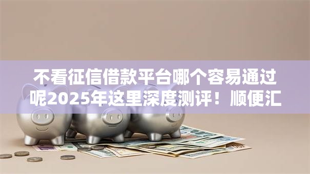 不看征信借款平台哪个容易通过呢2025年这里深度测评！顺便汇集五个不看征信网贷口子容易通过