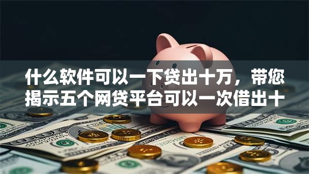 什么软件可以一下贷出十万,带您揭示五个网贷平台可以一次借出十万 什么软件可以一下贷出十万,带您揭示五个网贷平台可以一次借出十万