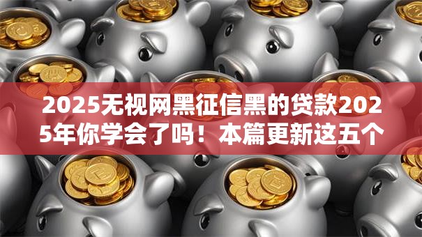 2025无视网黑征信黑的贷款2025年你学会了吗!本篇更新这五个2025无视网黑征信的借钱口子 2025无视网黑征信黑的贷款2025年你学会了吗!本篇更新这五个2025无视网黑征信的借钱口子