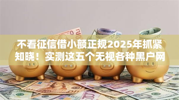 不看征信借小额正规2025年抓紧知晓!实测这五个无视各种黑户网贷口子 不看征信借小额正规2025年抓紧知晓!实测这五个无视各种黑户网贷口子
