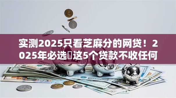 实测2025只看芝麻分的网贷!2025年必选这5个贷款不收任何费用的 实测2025只看芝麻分的网贷!2025年必选这5个贷款不收任何费用的