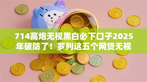 714高炮无视黑白必下口子2025年破防了!罗列这五个网贷无视黑白平台必下借钱 714高炮无视黑白必下口子2025年破防了!罗列这五个网贷无视黑白平台必下借钱