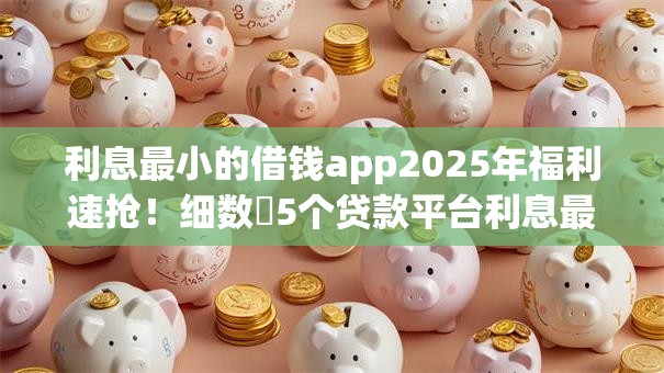 利息最小的借钱app2025年福利速抢！细数​5个贷款平台利息最小