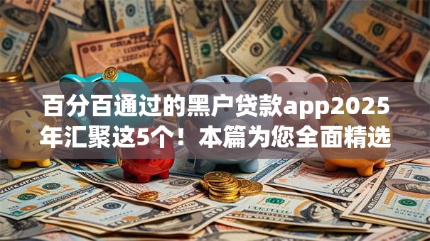 百分百通过的黑户贷款app2025年汇聚这5个！本篇为您全面精选！