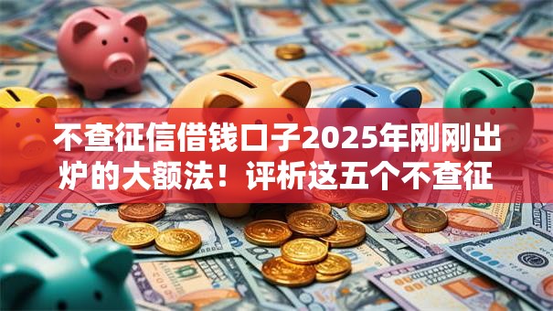 不查征信借钱口子2025年刚刚出炉的大额法!评析这五个不查征信的网贷平台借款 不查征信借钱口子2025年刚刚出炉的大额法!评析这五个不查征信的网贷平台借款