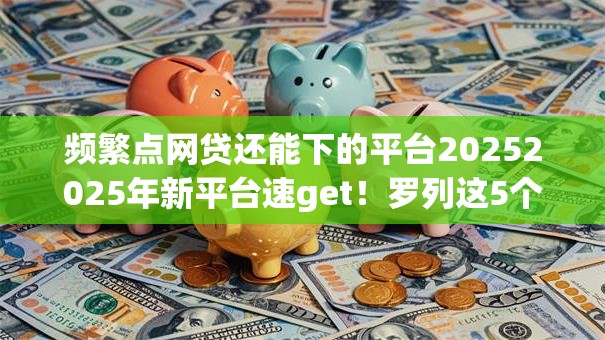 频繁点网贷还能下的平台20252025年新平台速get！罗列这5个频繁借款还能开通的贷款软件