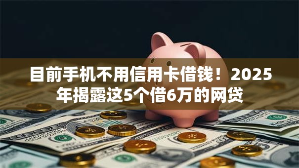 目前手机不用信用卡借钱!2025年揭露这5个借6万的网贷 目前手机不用信用卡借钱!2025年揭露这5个借6万的网贷