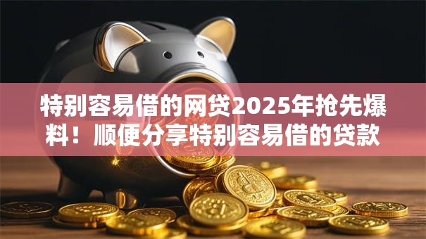 特别容易借的网贷2025年抢先爆料！顺便分享特别容易借的贷款平台