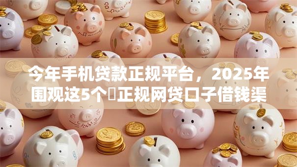 今年手机贷款正规平台,2025年围观这5个正规网贷口子借钱渠道 今年手机贷款正规平台,2025年围观这5个正规网贷口子借钱渠道