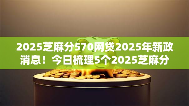 2025芝麻分570网贷2025年新政消息!今日梳理5个2025芝麻分570贷款平台借钱 2025芝麻分570网贷2025年新政消息!今日梳理5个2025芝麻分570贷款平台借钱