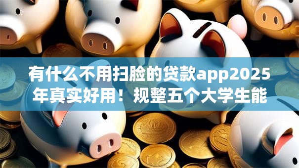 有什么不用扫脸的贷款app2025年真实好用!规整五个大学生能借款的app 有什么不用扫脸的贷款app2025年真实好用!规整五个大学生能借款的app