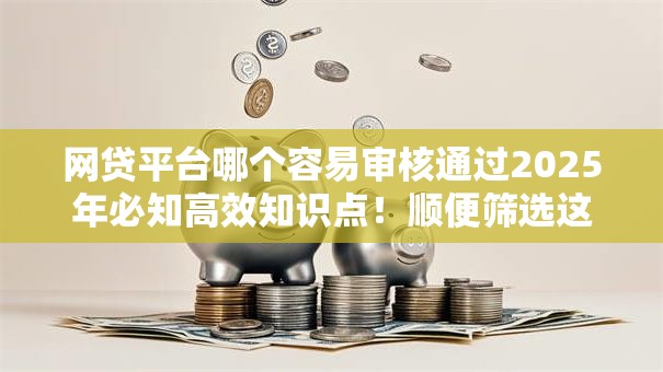 网贷平台哪个容易审核通过2025年必知高效知识点！顺便筛选这5个网贷口子借钱审核容易通过