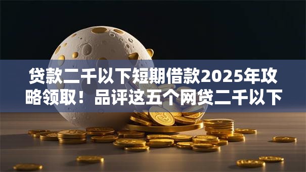 贷款二千以下短期借款2025年攻略领取！品评这五个网贷二千以下短期借钱渠道