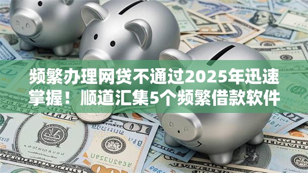 频繁办理网贷不通过2025年迅速掌握！顺道汇集5个频繁借款软件不通过