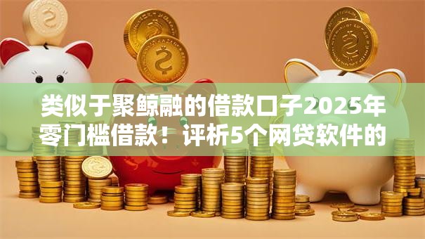 类似于聚鲸融的借款口子2025年零门槛借款！评析5个网贷软件的借钱口子类似于聚鲸融
