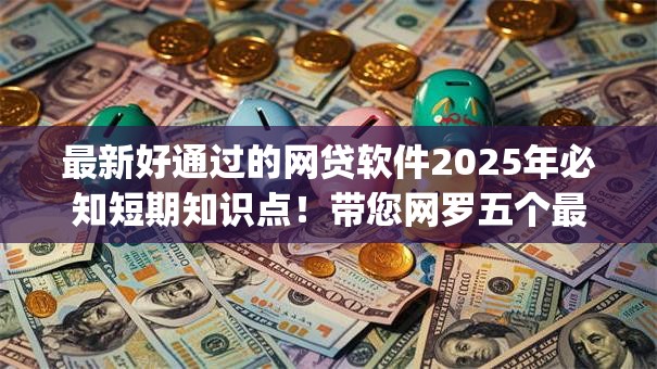 最新好通过的网贷软件2025年必知短期知识点!带您网罗五个最新易批借款app 最新好通过的网贷软件2025年必知短期知识点!带您网罗五个最新易批借款app