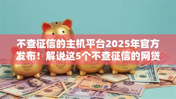 不查征信的主机平台2025年官方发布!解说这5个不查征信的网贷口子 不查征信的主机平台2025年官方发布!解说这5个不查征信的网贷口子