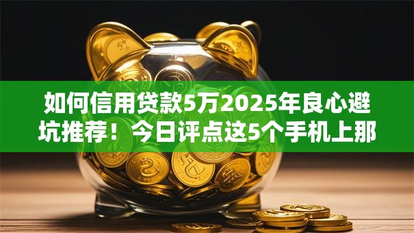 如何信用贷款5万2025年良心避坑推荐！今日评点这5个手机上那里借钱利息低点