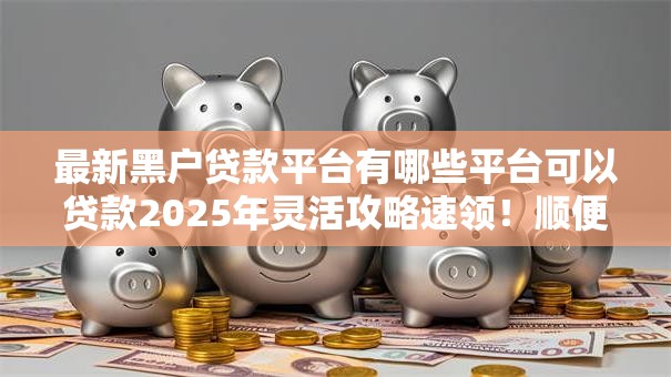 最新黑户贷款平台有哪些平台可以贷款2025年灵活攻略速领!顺便梳理五个最新黑户借款口子有网贷可以借钱 最新黑户贷款平台有哪些平台可以贷款2025年灵活攻略速领!顺便梳理五个最新黑户借款口子有网贷可以借钱