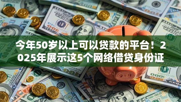 今年50岁以上可以贷款的平台！2025年展示这5个网络借贷身份证