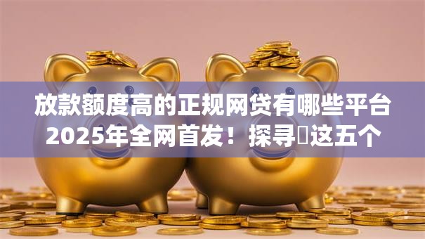 放款额度高的正规网贷有哪些平台2025年全网首发!探寻这五个借款额度高的正规贷款app 放款额度高的正规网贷有哪些平台2025年全网首发!探寻这五个借款额度高的正规贷款app