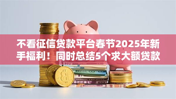 不看征信贷款平台春节2025年新手福利!同时总结5个求大额贷款的口子 不看征信贷款平台春节2025年新手福利!同时总结5个求大额贷款的口子