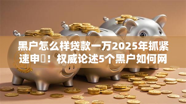 黑户怎么样贷款一万2025年抓紧速申‌！权威论述5个黑户如何网贷一万口子
