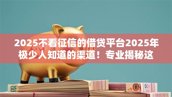 2025不看征信的借贷平台2025年极少人知道的渠道!专业揭秘这5个2025借钱不看征信的网贷口子 2025不看征信的借贷平台2025年极少人知道的渠道!专业揭秘这5个2025借钱不看征信的网贷口子