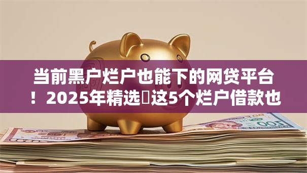 当前黑户烂户也能下的网贷平台！2025年精选​这5个烂户借款也能下的网贷口子