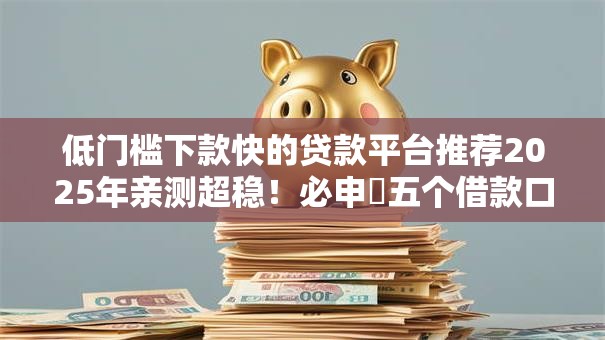 低门槛下款快的贷款平台推荐2025年亲测超稳!必申五个借款口子门槛低下款快 低门槛下款快的贷款平台推荐2025年亲测超稳!必申五个借款口子门槛低下款快