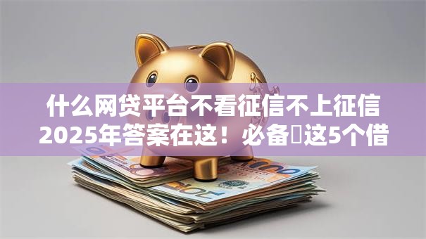 什么网贷平台不看征信不上征信2025年答案在这!必备这5个借钱口子不看征信不上征信 什么网贷平台不看征信不上征信2025年答案在这!必备这5个借钱口子不看征信不上征信