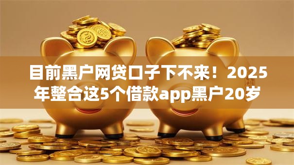 目前黑户网贷口子下不来!2025年整合这5个借款app黑户20岁 目前黑户网贷口子下不来!2025年整合这5个借款app黑户20岁