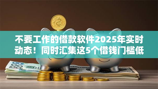 不要工作的借款软件2025年实时动态!同时汇集这5个借钱门槛低而且利息低 不要工作的借款软件2025年实时动态!同时汇集这5个借钱门槛低而且利息低