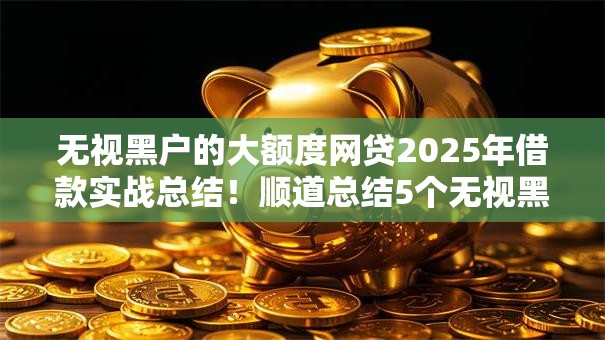无视黑户的大额度网贷2025年借款实战总结!顺道总结5个无视黑户的大额借款口子 无视黑户的大额度网贷2025年借款实战总结!顺道总结5个无视黑户的大额借款口子