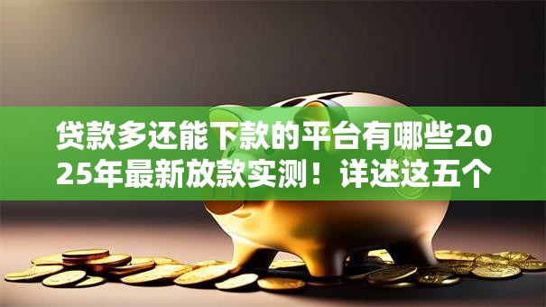 贷款多还能下款的平台有哪些2025年最新放款实测！详述这五个借款多还能下款的口子有