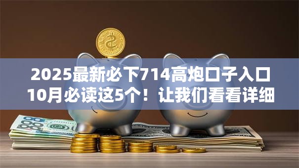 2025最新必下714高炮口子入口10月必读这5个!让我们看看详细解答! 2025最新必下714高炮口子入口10月必读这5个!让我们看看详细解答!
