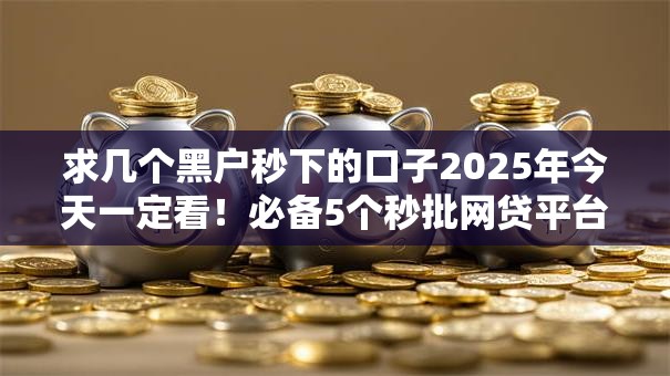 求几个黑户秒下的口子2025年今天一定看!必备5个秒批网贷平台的借钱渠道 求几个黑户秒下的口子2025年今天一定看!必备5个秒批网贷平台的借钱渠道