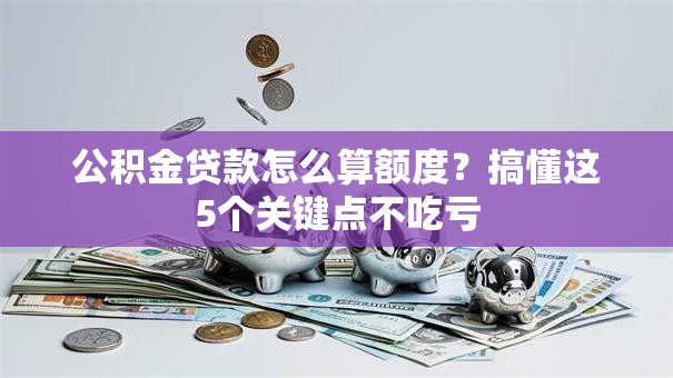 公积金贷款怎么算额度？搞懂这5个关键点不吃亏