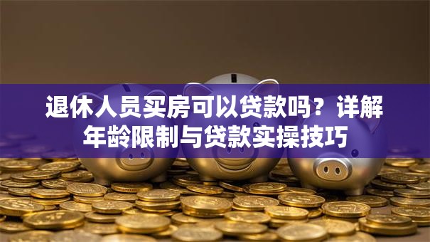 退休人员买房可以贷款吗？详解年龄限制与贷款实操技巧