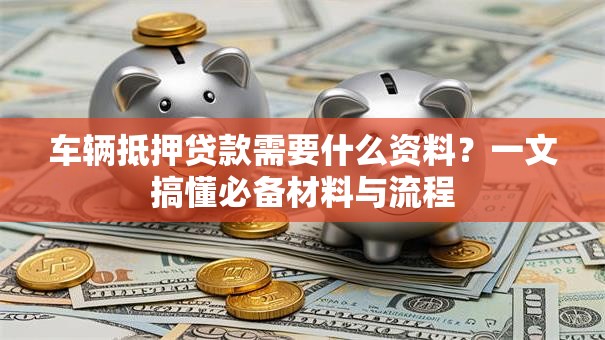 车辆抵押贷款需要什么资料？一文搞懂必备材料与流程