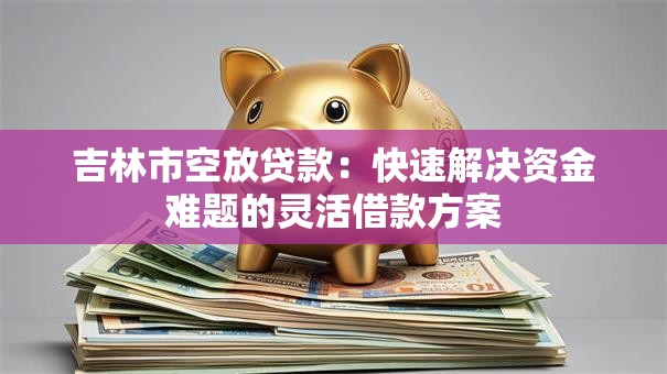 吉林市空放贷款：快速解决资金难题的灵活借款方案