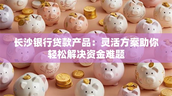 长沙银行贷款产品：灵活方案助你轻松解决资金难题