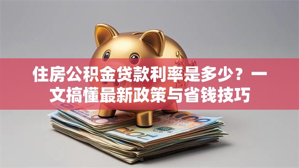 住房公积金贷款利率是多少?一文搞懂最新政策与省钱技巧 住房公积金贷款利率是多少?一文搞懂最新政策与省钱技巧